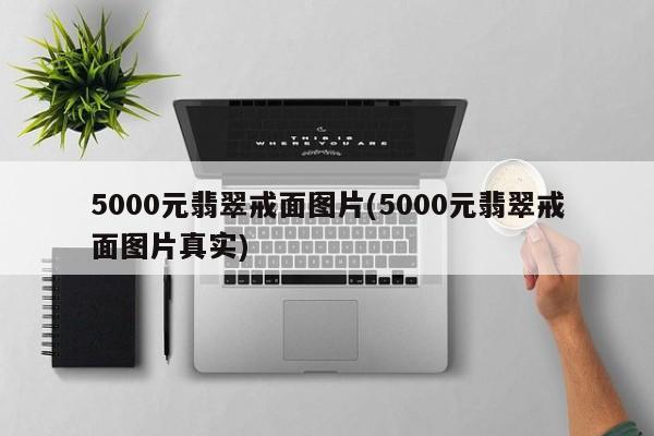 5000元翡翠戒面图片(5000元翡翠戒面图片真实)