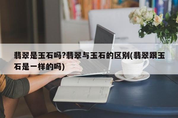 翡翠是玉石吗?翡翠与玉石的区别(翡翠跟玉石是一样的吗)
