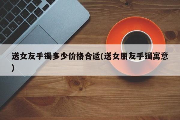 送女友手镯多少价格合适(送女朋友手镯寓意)