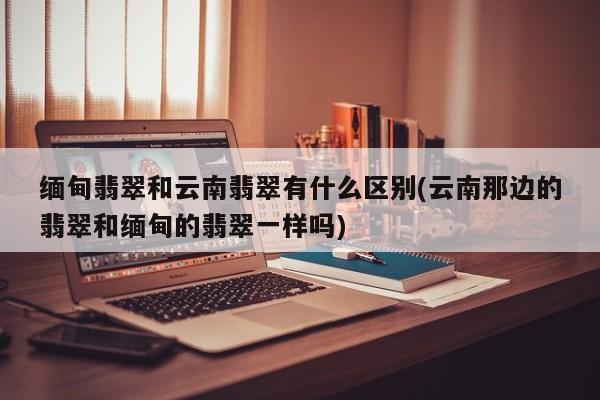 缅甸翡翠和云南翡翠有什么区别(云南那边的翡翠和缅甸的翡翠一样吗)