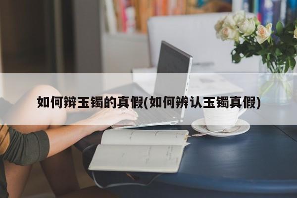 如何辩玉镯的真假(如何辨认玉镯真假)