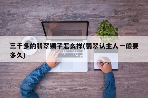 三千多的翡翠镯子怎么样(翡翠认主人一般要多久)