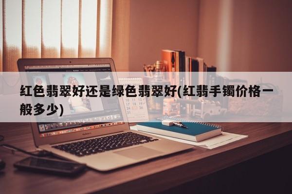 红色翡翠好还是绿色翡翠好(红翡手镯价格一般多少)