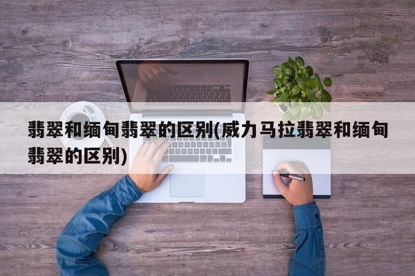 翡翠和缅甸翡翠的区别(威力马拉翡翠和缅甸翡翠的区别)
