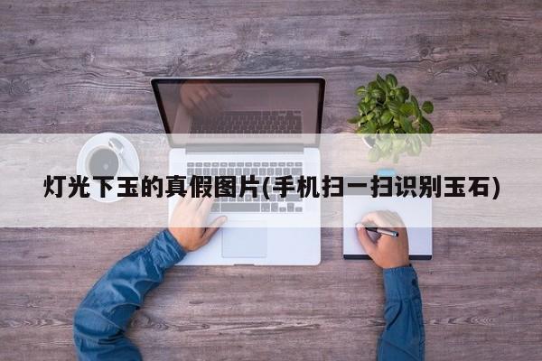 灯光下玉的真假图片(手机扫一扫识别玉石)
