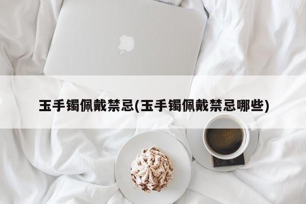 玉手镯佩戴禁忌(玉手镯佩戴禁忌哪些)