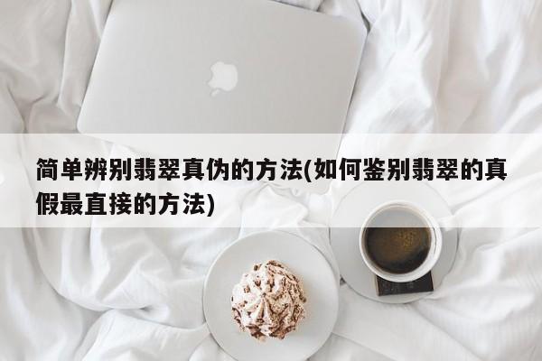 简单辨别翡翠真伪的方法(如何鉴别翡翠的真假最直接的方法)