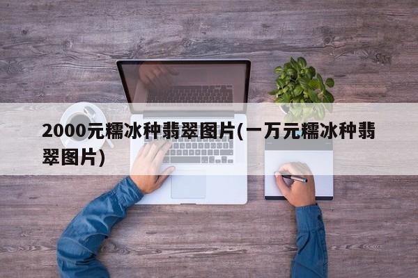 2000元糯冰种翡翠图片(一万元糯冰种翡翠图片)
