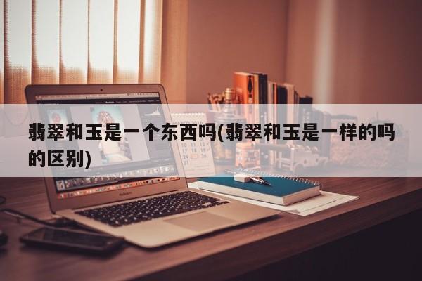 翡翠和玉是一个东西吗(翡翠和玉是一样的吗的区别)