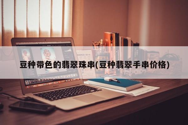 豆种带色的翡翠珠串(豆种翡翠手串价格)