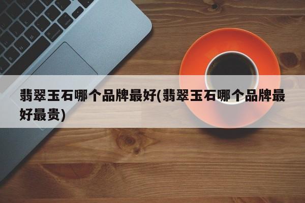 翡翠玉石哪个品牌最好(翡翠玉石哪个品牌最好最贵)