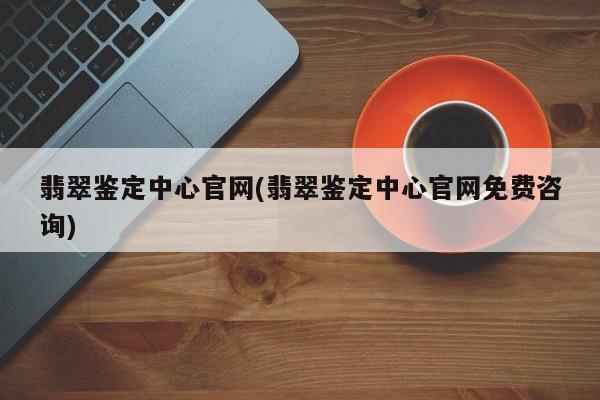 翡翠鉴定中心官网(翡翠鉴定中心官网免费咨询)