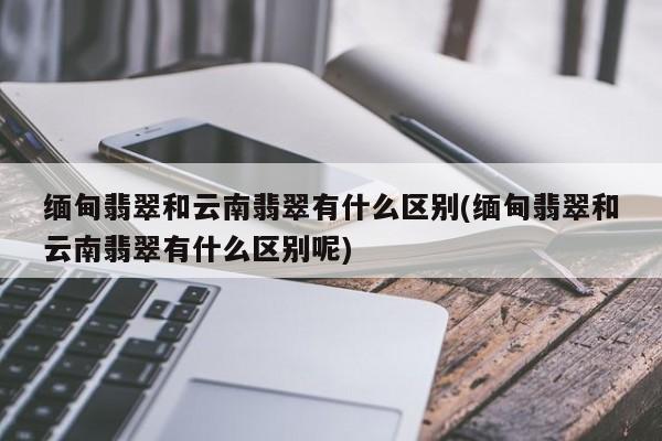 缅甸翡翠和云南翡翠有什么区别(缅甸翡翠和云南翡翠有什么区别呢)
