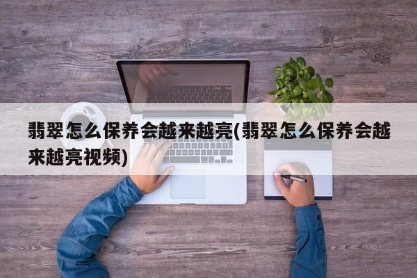 翡翠怎么保养会越来越亮(翡翠怎么保养会越来越亮视频)