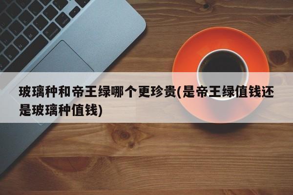 玻璃种和帝王绿哪个更珍贵(是帝王绿值钱还是玻璃种值钱)