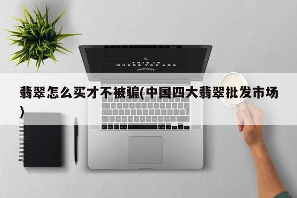 翡翠怎么买才不被骗(中国四大翡翠批发市场)