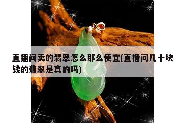 直播间卖的翡翠怎么那么便宜(直播间几十块钱的翡翠是真的吗)