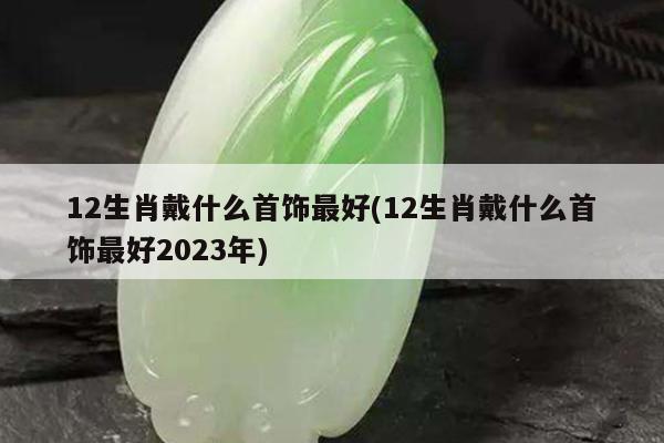 12生肖戴什么首饰最好(12生肖戴什么首饰最好2023年)