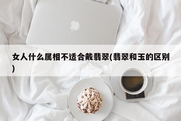 女人什么属相不适合戴翡翠(翡翠和玉的区别)