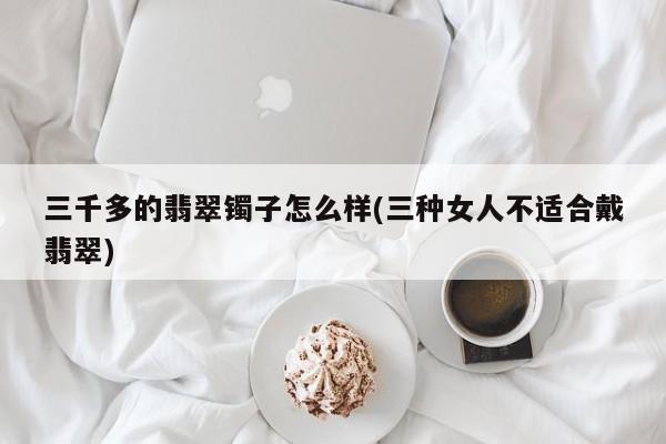 三千多的翡翠镯子怎么样(三种女人不适合戴翡翠)