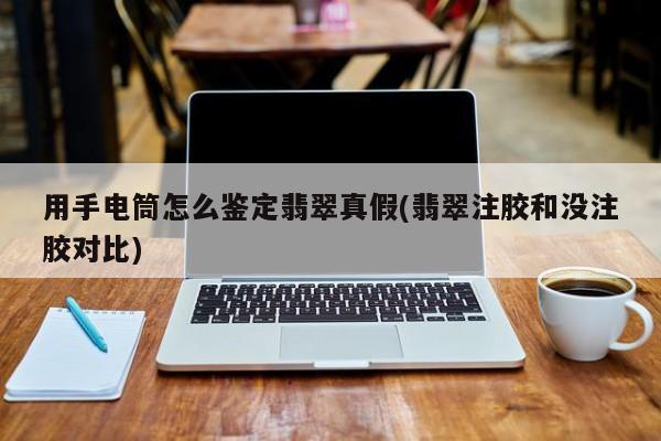 用手电筒怎么鉴定翡翠真假(翡翠注胶和没注胶对比)