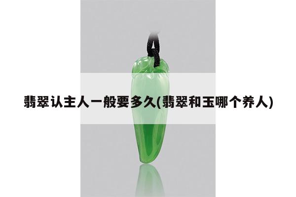 翡翠认主人一般要多久(翡翠和玉哪个养人)