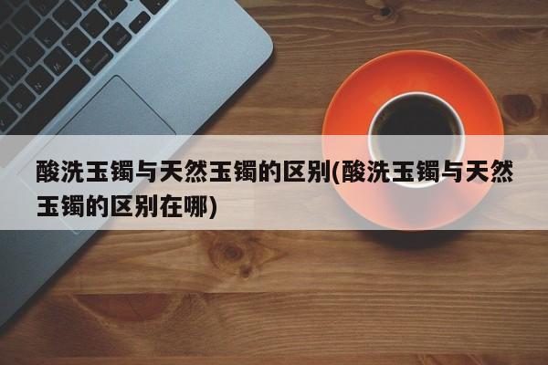酸洗玉镯与天然玉镯的区别(酸洗玉镯与天然玉镯的区别在哪)