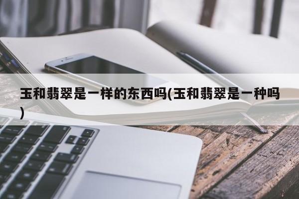 玉和翡翠是一样的东西吗(玉和翡翠是一种吗)