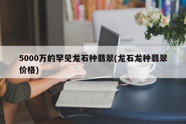 5000万的罕见龙石种翡翠(龙石龙种翡翠价格)