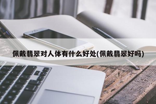 佩戴翡翠对人体有什么好处(佩戴翡翠好吗)