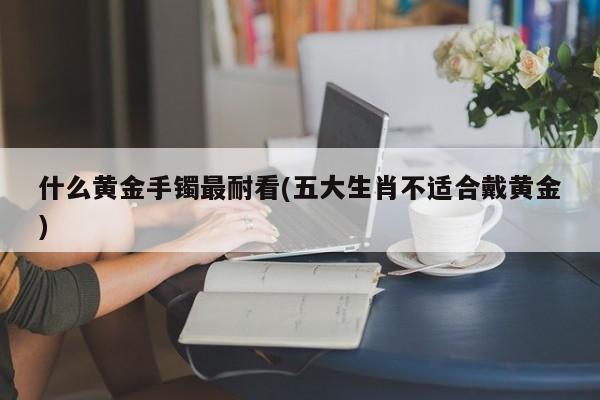 什么黄金手镯最耐看(五大生肖不适合戴黄金)