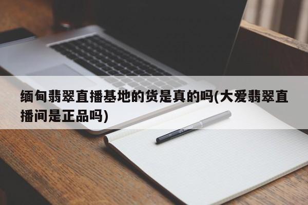 缅甸翡翠直播基地的货是真的吗(大爱翡翠直播间是正品吗)