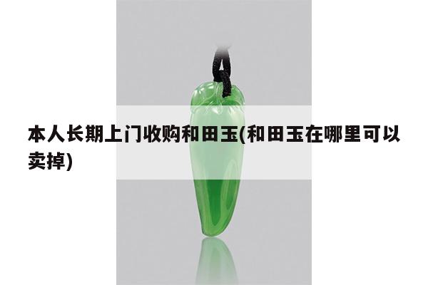 本人长期上门收购和田玉(和田玉在哪里可以卖掉)