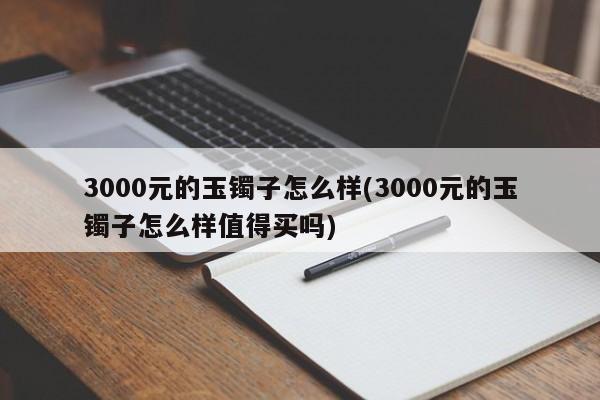 3000元的玉镯子怎么样(3000元的玉镯子怎么样值得买吗)