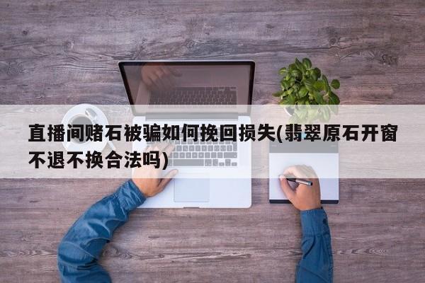 直播间赌石被骗如何挽回损失(翡翠原石开窗不退不换合法吗)
