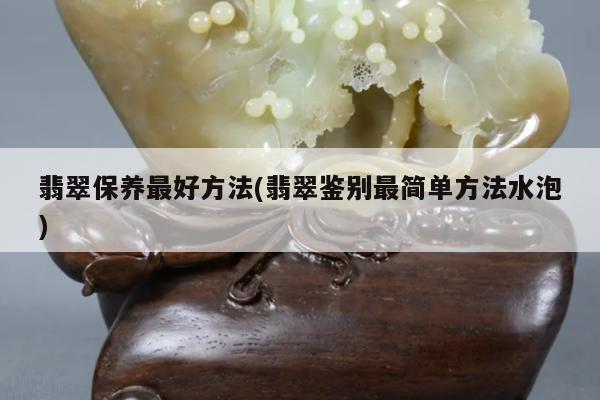 翡翠保养最好方法(翡翠鉴别最简单方法水泡)