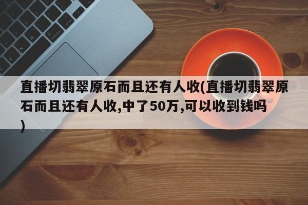 直播切翡翠原石而且还有人收(直播切翡翠原石而且还有人收,中了50万,可以收到钱吗)
