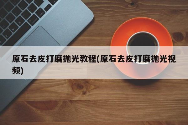 原石去皮打磨抛光教程(原石去皮打磨抛光视频)