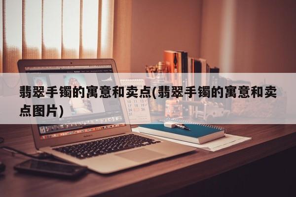 翡翠手镯的寓意和卖点(翡翠手镯的寓意和卖点图片)