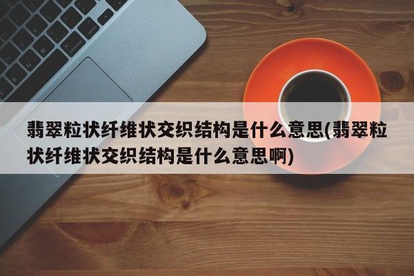 翡翠粒状纤维状交织结构是什么意思(翡翠粒状纤维状交织结构是什么意思啊)