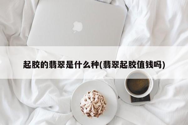 起胶的翡翠是什么种(翡翠起胶值钱吗)