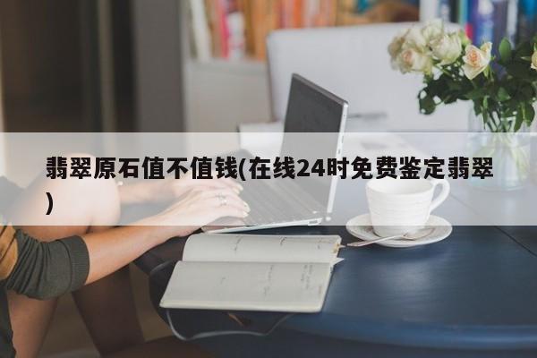 翡翠原石值不值钱(在线24时免费鉴定翡翠)