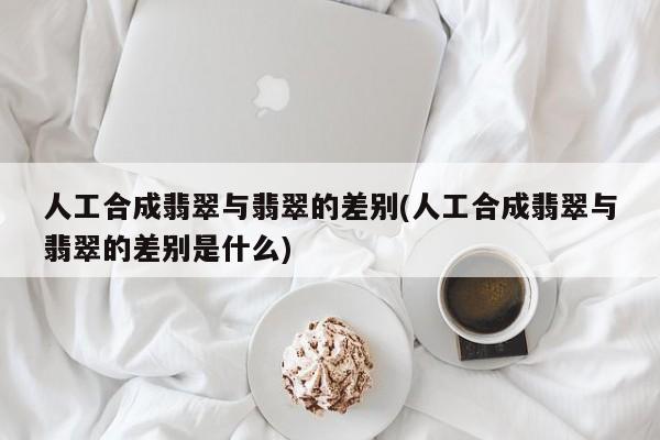 人工合成翡翠与翡翠的差别(人工合成翡翠与翡翠的差别是什么)