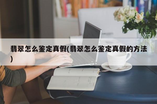 翡翠怎么鉴定真假(翡翠怎么鉴定真假的方法)