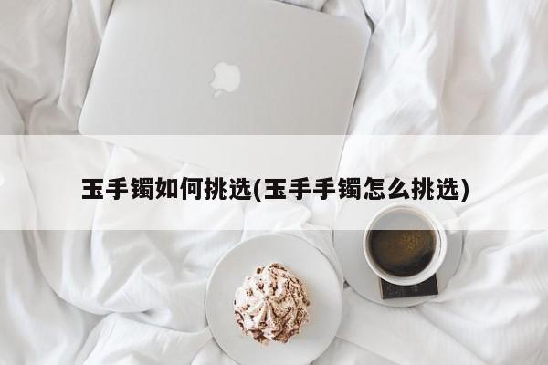 玉手镯如何挑选(玉手手镯怎么挑选)