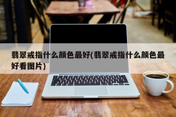 翡翠戒指什么颜色最好(翡翠戒指什么颜色最好看图片)