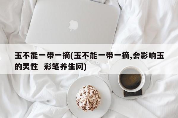 玉不能一带一摘(玉不能一带一摘,会影响玉的灵性 彩笔养生网)