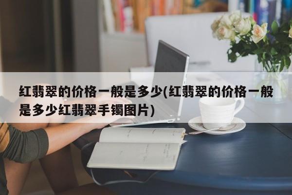 红翡翠的价格一般是多少(红翡翠的价格一般是多少红翡翠手镯图片)