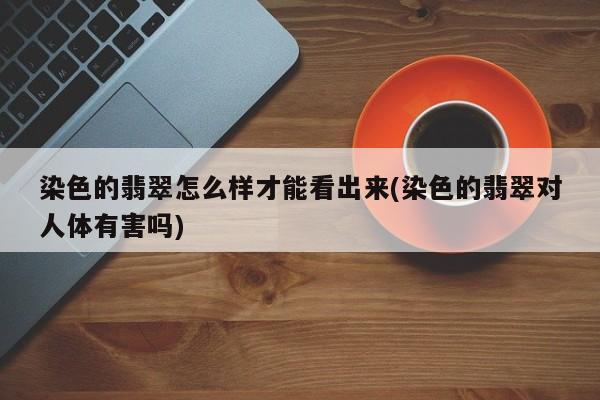 染色的翡翠怎么样才能看出来(染色的翡翠对人体有害吗)