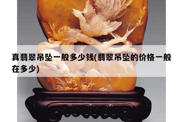 真翡翠吊坠一般多少钱(翡翠吊坠的价格一般在多少)